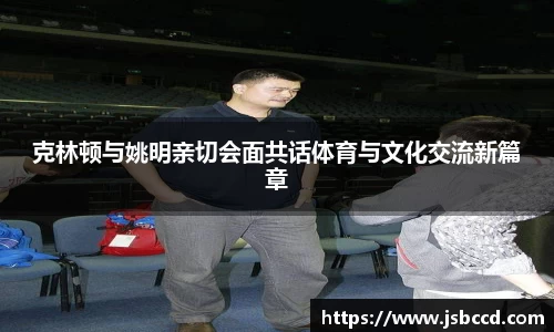 克林顿与姚明亲切会面共话体育与文化交流新篇章